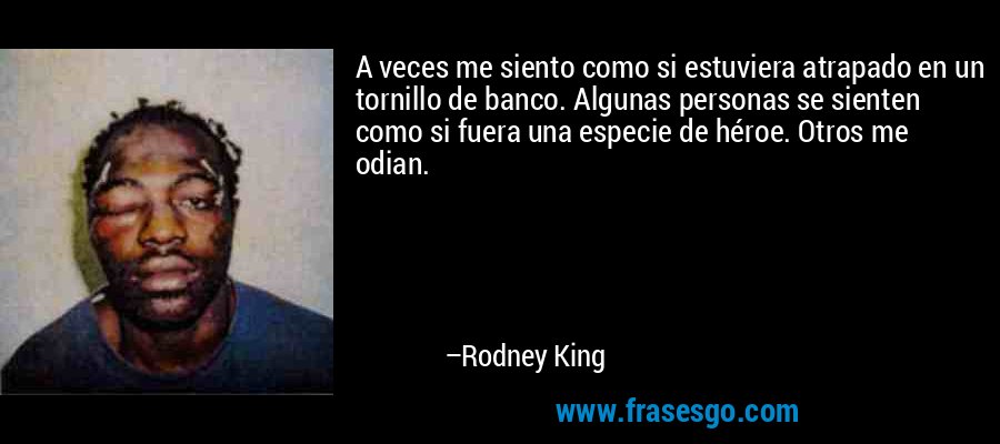 A veces me siento como si estuviera atrapado en un tornillo de banco. Algunas personas se sienten como si fuera una especie de héroe. Otros me odian. – Rodney King