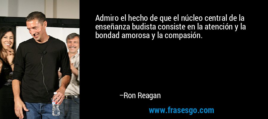 Admiro el hecho de que el núcleo central de la enseñanza budista consiste en la atención y la bondad amorosa y la compasión. – Ron Reagan