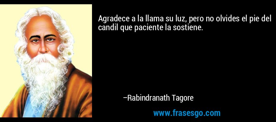 Agradece a la llama su luz, pero no olvides el pie del candil que paciente la sostiene. – Rabindranath Tagore