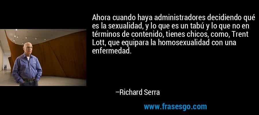 Ahora cuando haya administradores decidiendo qué es la sexualidad, y lo que es un tabú y lo que no en términos de contenido, tienes chicos, como, Trent Lott, que equipara la homosexualidad con una enfermedad. – Richard Serra