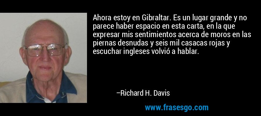 Ahora estoy en Gibraltar. Es un lugar grande y no parece haber espacio en esta carta, en la que expresar mis sentimientos acerca de moros en las piernas desnudas y seis mil casacas rojas y escuchar ingleses volvió a hablar. – Richard H. Davis
