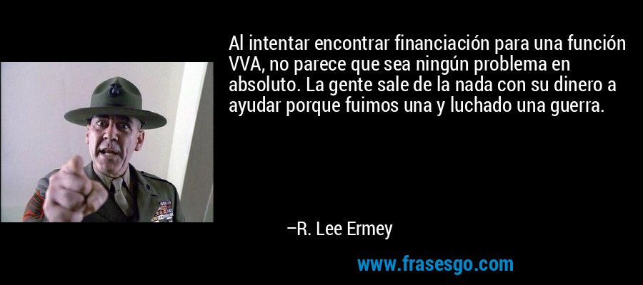 Al intentar encontrar financiación para una función VVA, no parece que sea ningún problema en absoluto. La gente sale de la nada con su dinero a ayudar porque fuimos una y luchado una guerra. – R. Lee Ermey