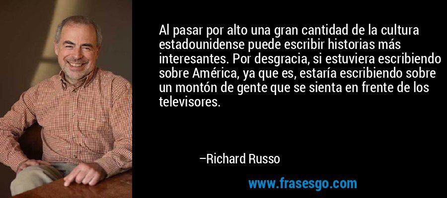 Al pasar por alto una gran cantidad de la cultura estadounidense puede escribir historias más interesantes. Por desgracia, si estuviera escribiendo sobre América, ya que es, estaría escribiendo sobre un montón de gente que se sienta en frente de los televisores. – Richard Russo