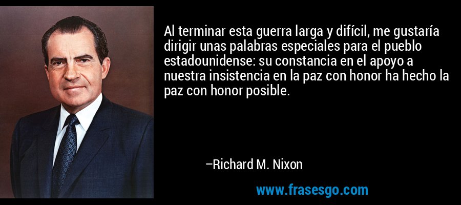 Al terminar esta guerra larga y difícil, me gustaría dirigir unas palabras especiales para el pueblo estadounidense: su constancia en el apoyo a nuestra insistencia en la paz con honor ha hecho la paz con honor posible. – Richard M. Nixon