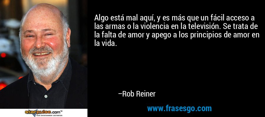 Algo está mal aquí, y es más que un fácil acceso a las armas o la violencia en la televisión. Se trata de la falta de amor y apego a los principios de amor en la vida. – Rob Reiner