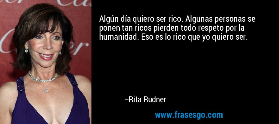 Algún día quiero ser rico. Algunas personas se ponen tan ricos pierden todo respeto por la humanidad. Eso es lo rico que yo quiero ser. – Rita Rudner