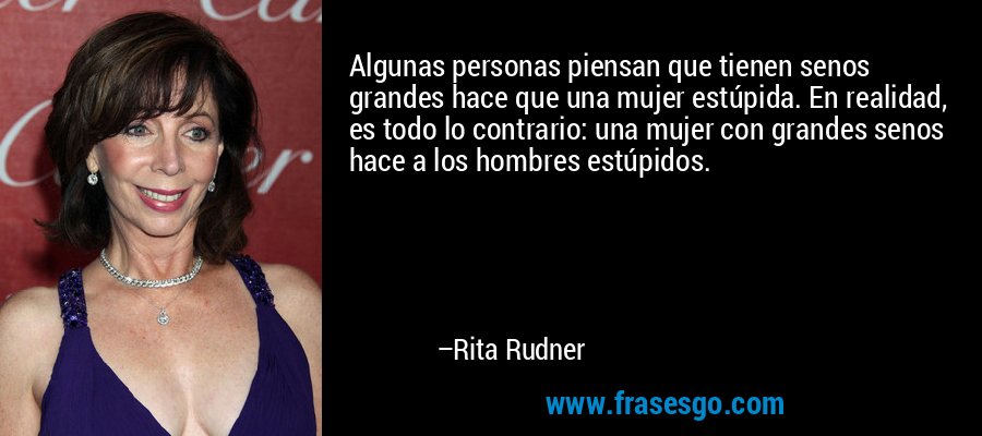 Algunas personas piensan que tienen senos grandes hace que una mujer estúpida. En realidad, es todo lo contrario: una mujer con grandes senos hace a los hombres estúpidos. – Rita Rudner