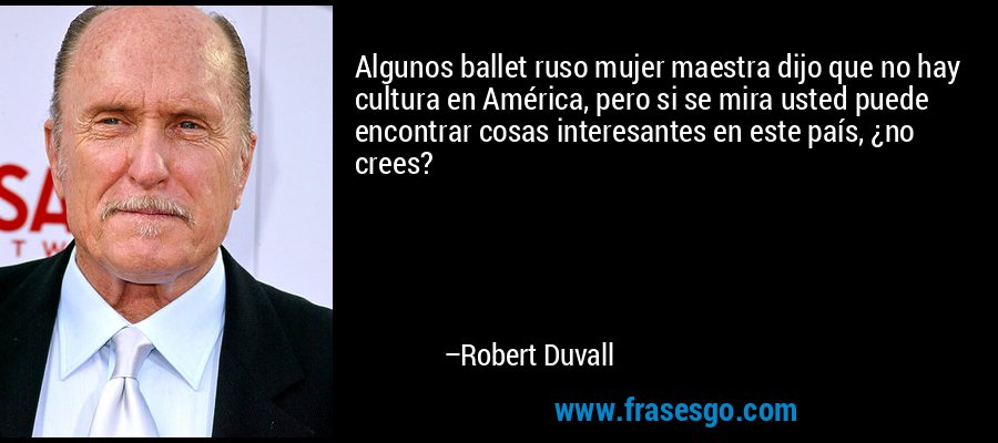 Algunos ballet ruso mujer maestra dijo que no hay cultura en América, pero si se mira usted puede encontrar cosas interesantes en este país, ¿no crees? – Robert Duvall