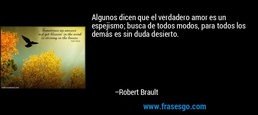 Algunos dicen que el verdadero amor es un espejismo; busca de todos modos, para todos los demás es sin duda desierto. – Robert Brault