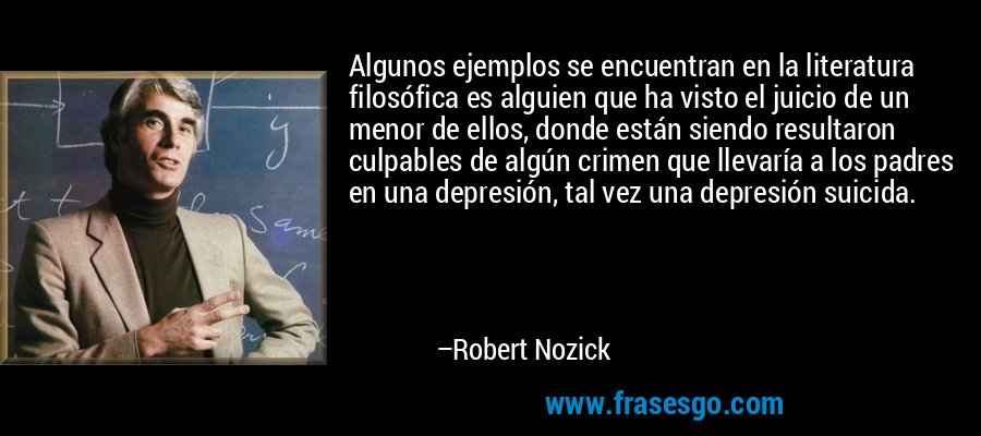 Algunos ejemplos se encuentran en la literatura filosófica es alguien que ha visto el juicio de un menor de ellos, donde están siendo resultaron culpables de algún crimen que llevaría a los padres en una depresión, tal vez una depresión suicida. – Robert Nozick