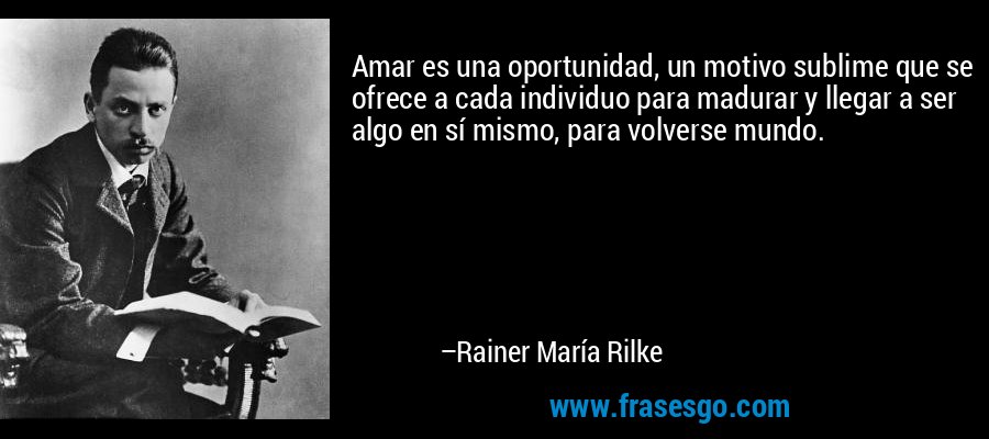 Amar es una oportunidad, un motivo sublime que se ofrece a cada individuo para madurar y llegar a ser algo en sí mismo, para volverse mundo. – Rainer María Rilke
