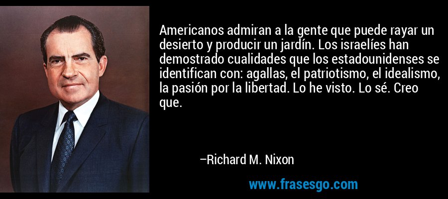 Americanos admiran a la gente que puede rayar un desierto y producir un jardín. Los israelíes han demostrado cualidades que los estadounidenses se identifican con: agallas, el patriotismo, el idealismo, la pasión por la libertad. Lo he visto. Lo sé. Creo que. – Richard M. Nixon