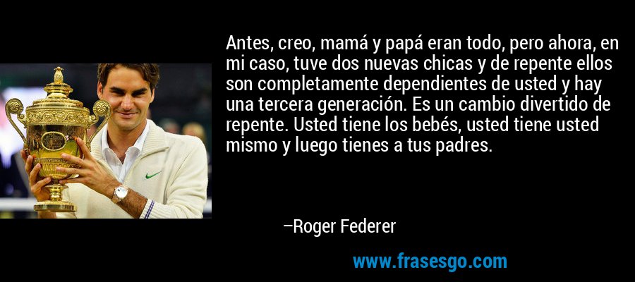 Antes, creo, mamá y papá eran todo, pero ahora, en mi caso, tuve dos nuevas chicas y de repente ellos son completamente dependientes de usted y hay una tercera generación. Es un cambio divertido de repente. Usted tiene los bebés, usted tiene usted mismo y luego tienes a tus padres. – Roger Federer