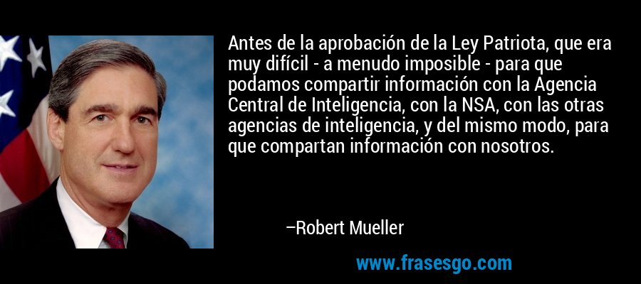 Antes de la aprobación de la Ley Patriota, que era muy difícil - a menudo imposible - para que podamos compartir información con la Agencia Central de Inteligencia, con la NSA, con las otras agencias de inteligencia, y del mismo modo, para que compartan información con nosotros. – Robert Mueller
