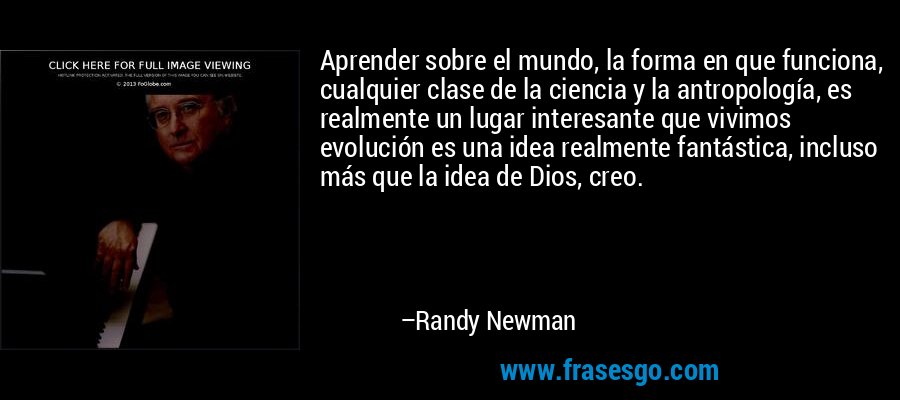 Aprender sobre el mundo, la forma en que funciona, cualquier clase de la ciencia y la antropología, es realmente un lugar interesante que vivimos evolución es una idea realmente fantástica, incluso más que la idea de Dios, creo. – Randy Newman