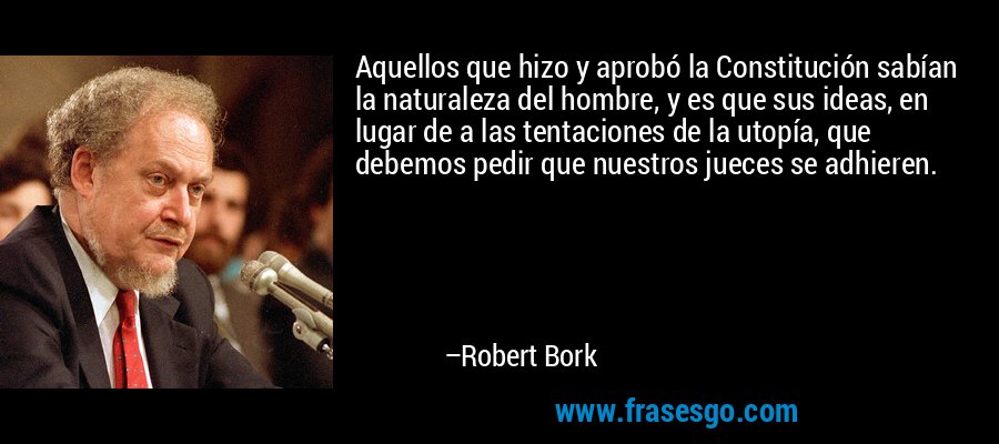 Aquellos que hizo y aprobó la Constitución sabían la naturaleza del hombre, y es que sus ideas, en lugar de a las tentaciones de la utopía, que debemos pedir que nuestros jueces se adhieren. – Robert Bork