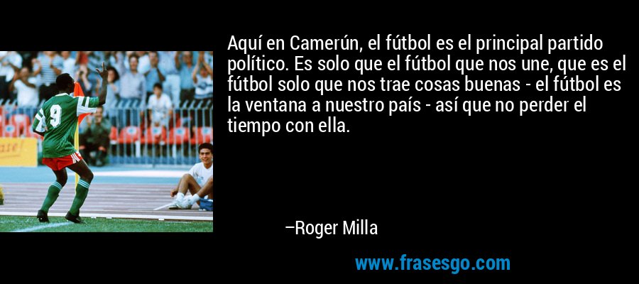 Aquí en Camerún, el fútbol es el principal partido político. Es solo que el fútbol que nos une, que es el fútbol solo que nos trae cosas buenas - el fútbol es la ventana a nuestro país - así que no perder el tiempo con ella. – Roger Milla