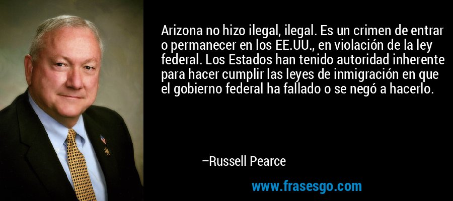 Arizona no hizo ilegal, ilegal. Es un crimen de entrar o permanecer en los EE.UU., en violación de la ley federal. Los Estados han tenido autoridad inherente para hacer cumplir las leyes de inmigración en que el gobierno federal ha fallado o se negó a hacerlo. – Russell Pearce
