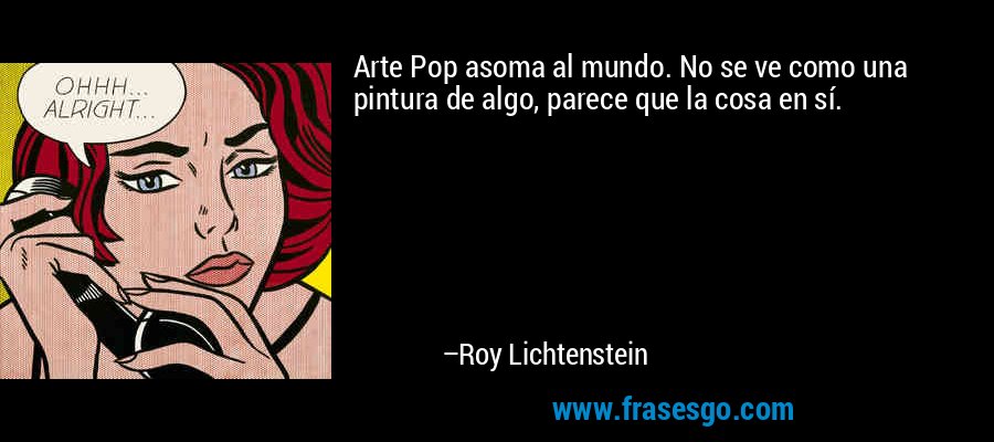 Arte Pop asoma al mundo. No se ve como una pintura de algo, parece que la cosa en sí. – Roy Lichtenstein