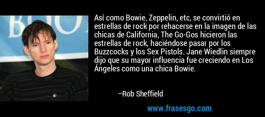 Así como Bowie, Zeppelin, etc, se convirtió en estrellas de rock por rehacerse en la imagen de las chicas de California, The Go-Gos hicieron las estrellas de rock, haciéndose pasar por los Buzzcocks y los Sex Pistols. Jane Wiedlin siempre dijo que su mayor influencia fue creciendo en Los Ángeles como una chica Bowie. – Rob Sheffield