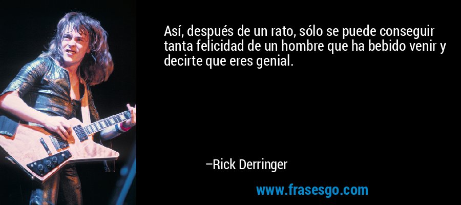Así, después de un rato, sólo se puede conseguir tanta felicidad de un hombre que ha bebido venir y decirte que eres genial. – Rick Derringer