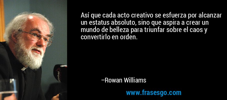 Así que cada acto creativo se esfuerza por alcanzar un estatus absoluto, sino que aspira a crear un mundo de belleza para triunfar sobre el caos y convertirlo en orden. – Rowan Williams