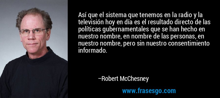 Así que el sistema que tenemos en la radio y la televisión hoy en día es el resultado directo de las políticas gubernamentales que se han hecho en nuestro nombre, en nombre de las personas, en nuestro nombre, pero sin nuestro consentimiento informado. – Robert McChesney