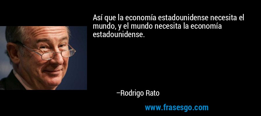 Así que la economía estadounidense necesita el mundo, y el mundo necesita la economía estadounidense. – Rodrigo Rato