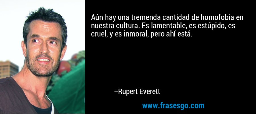 Aún hay una tremenda cantidad de homofobia en nuestra cultura. Es lamentable, es estúpido, es cruel, y es inmoral, pero ahí está. – Rupert Everett