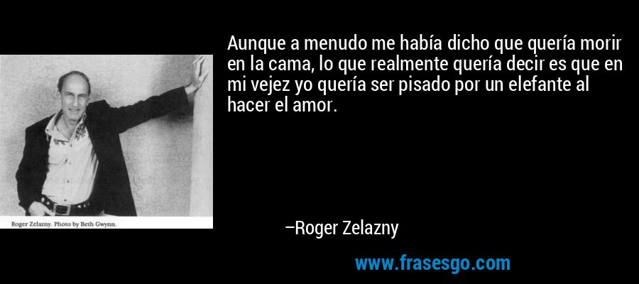 Aunque a menudo me había dicho que quería morir en la cama, lo que realmente quería decir es que en mi vejez yo quería ser pisado por un elefante al hacer el amor. – Roger Zelazny