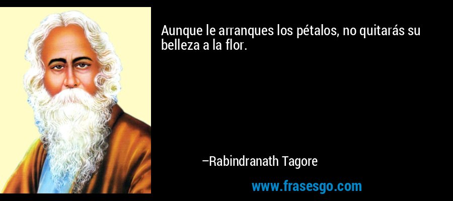 Aunque le arranques los pétalos, no quitarás su belleza a la flor. – Rabindranath Tagore