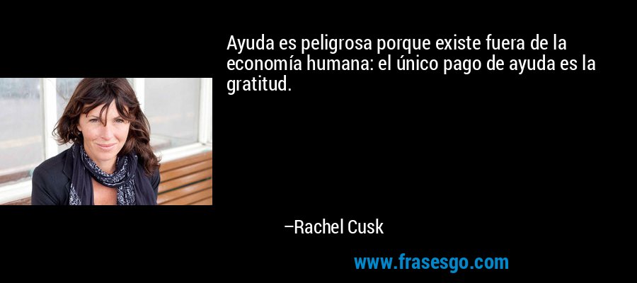 Ayuda es peligrosa porque existe fuera de la economía humana: el único pago de ayuda es la gratitud. – Rachel Cusk