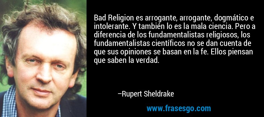 Bad Religion es arrogante, arrogante, dogmático e intolerante. Y también lo es la mala ciencia. Pero a diferencia de los fundamentalistas religiosos, los fundamentalistas científicos no se dan cuenta de que sus opiniones se basan en la fe. Ellos piensan que saben la verdad. – Rupert Sheldrake