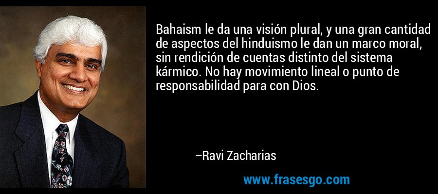Bahaism le da una visión plural, y una gran cantidad de aspectos del hinduismo le dan un marco moral, sin rendición de cuentas distinto del sistema kármico. No hay movimiento lineal o punto de responsabilidad para con Dios. – Ravi Zacharias