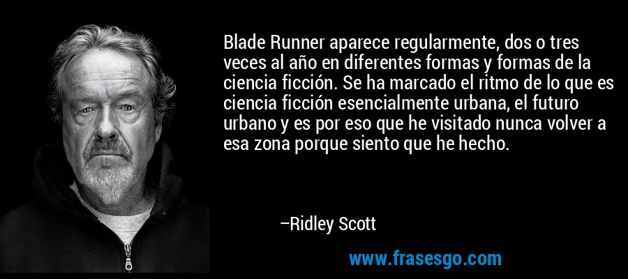 Blade Runner aparece regularmente, dos o tres veces al año en diferentes formas y formas de la ciencia ficción. Se ha marcado el ritmo de lo que es ciencia ficción esencialmente urbana, el futuro urbano y es por eso que he visitado nunca volver a esa zona porque siento que he hecho. – Ridley Scott