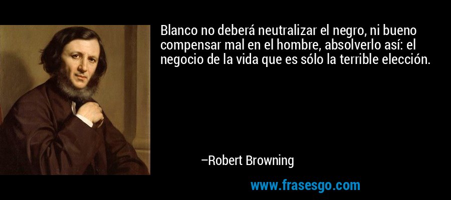Blanco no deberá neutralizar el negro, ni bueno compensar mal en el hombre, absolverlo así: el negocio de la vida que es sólo la terrible elección. – Robert Browning