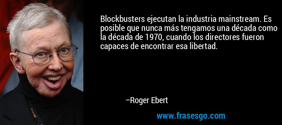 Blockbusters ejecutan la industria mainstream. Es posible que nunca más tengamos una década como la década de 1970, cuando los directores fueron capaces de encontrar esa libertad. – Roger Ebert