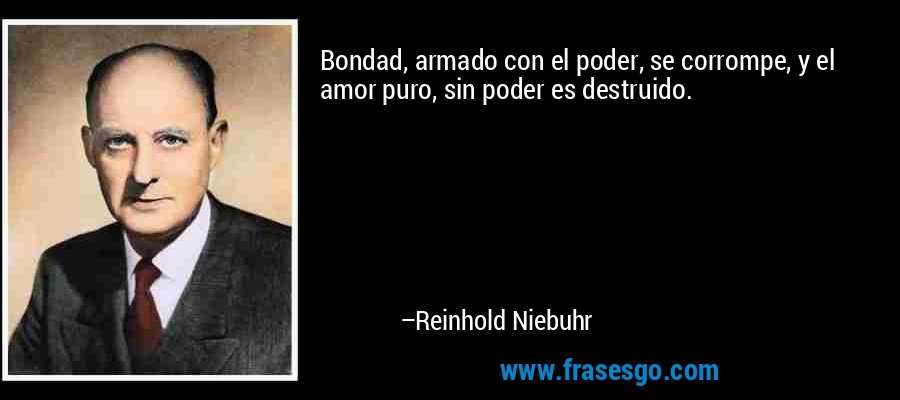 Bondad, armado con el poder, se corrompe, y el amor puro, sin poder es destruido. – Reinhold Niebuhr