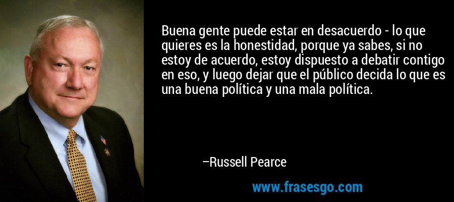 Buena gente puede estar en desacuerdo - lo que quieres es la honestidad, porque ya sabes, si no estoy de acuerdo, estoy dispuesto a debatir contigo en eso, y luego dejar que el público decida lo que es una buena política y una mala política. – Russell Pearce