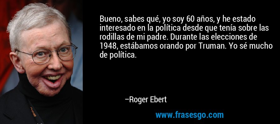 Bueno, sabes qué, yo soy 60 años, y he estado interesado en la política desde que tenía sobre las rodillas de mi padre. Durante las elecciones de 1948, estábamos orando por Truman. Yo sé mucho de política. – Roger Ebert