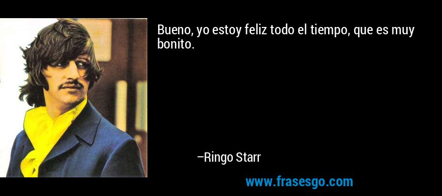 Bueno, yo estoy feliz todo el tiempo, que es muy bonito. – Ringo Starr
