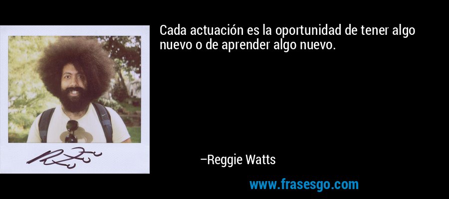 Cada actuación es la oportunidad de tener algo nuevo o de aprender algo nuevo. – Reggie Watts