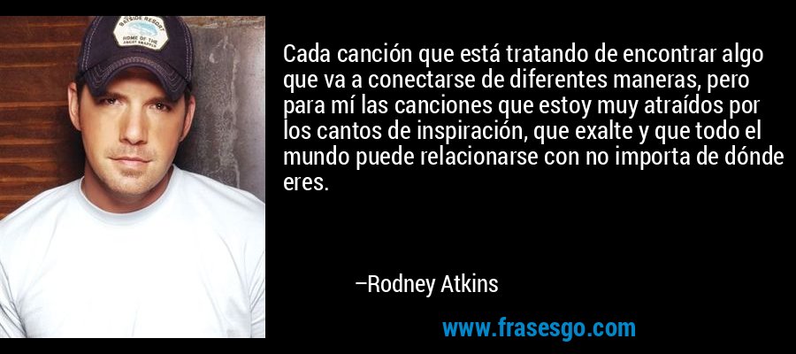 Cada canción que está tratando de encontrar algo que va a conectarse de diferentes maneras, pero para mí las canciones que estoy muy atraídos por los cantos de inspiración, que exalte y que todo el mundo puede relacionarse con no importa de dónde eres. – Rodney Atkins