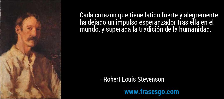 Cada corazón que tiene latido fuerte y alegremente ha dejado un impulso esperanzador tras ella en el mundo, y superada la tradición de la humanidad. – Robert Louis Stevenson