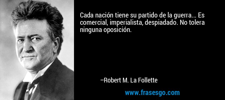 Cada nación tiene su partido de la guerra... Es comercial, imperialista, despiadado. No tolera ninguna oposición. – Robert M. La Follette
