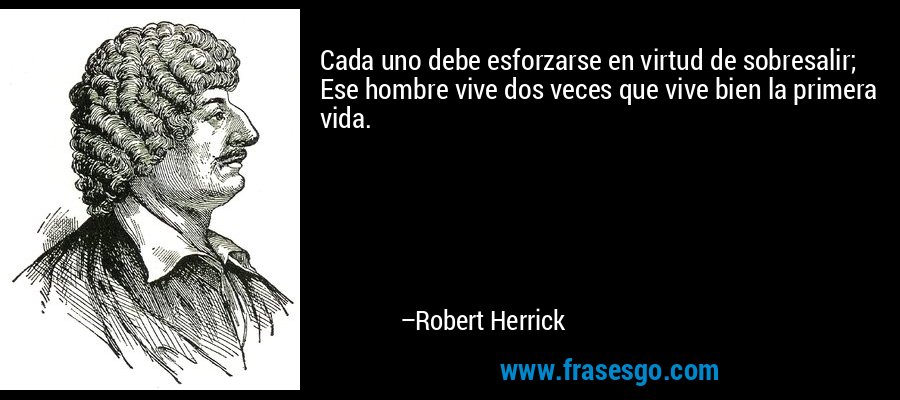 Cada uno debe esforzarse en virtud de sobresalir; Ese hombre vive dos veces que vive bien la primera vida. – Robert Herrick