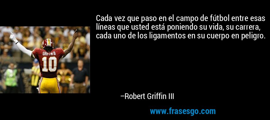 Cada vez que paso en el campo de fútbol entre esas líneas que usted está poniendo su vida, su carrera, cada uno de los ligamentos en su cuerpo en peligro. – Robert Griffin III