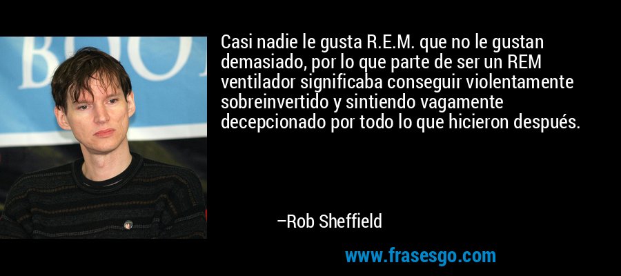 Casi nadie le gusta R.E.M. que no le gustan demasiado, por lo que parte de ser un REM ventilador significaba conseguir violentamente sobreinvertido y sintiendo vagamente decepcionado por todo lo que hicieron después. – Rob Sheffield