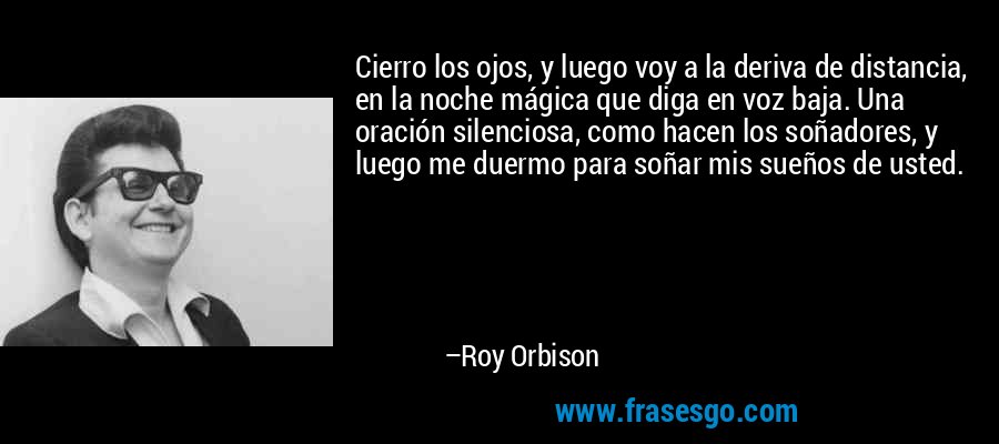 Cierro los ojos, y luego voy a la deriva de distancia, en la noche mágica que diga en voz baja. Una oración silenciosa, como hacen los soñadores, y luego me duermo para soñar mis sueños de usted. – Roy Orbison