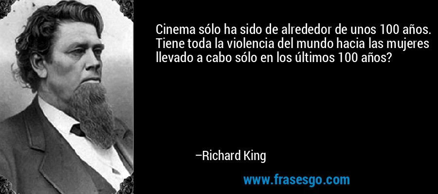 Cinema sólo ha sido de alrededor de unos 100 años. Tiene toda la violencia del mundo hacia las mujeres llevado a cabo sólo en los últimos 100 años? – Richard King